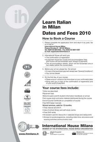 Learn Italian
in Milan
Dates and Fees 2010
How to Book a Course
1. Please complete the application form and return it by post, fax
or e-mail to
International House Milan
Piazza Erculea 9 - 20122 Milano
Tel. 0039 02 8057825 - Fax 0039 02 86911097
E-mail: registration@ihmilano.it
2. International House will send you:
• The confirmation of registration
• A payment record for course and accommodation fees
(the invoice will be forwarded upon receipt of payment)
• The accommodation details, which will be forwarded one or
two weeks before the course starts
3. Before your arrival, please fax the school:
• A copy of the bank/post payment receipt (see “General Conditions”)
• Your arrival details
4. On the first day of your course:
• Please arrive at school on the time shown on your confirmation letter
• Bring with you a copy of the confirmation of registration and
of your proof of payment
Your course fees include:
MEMBER OF THE INTERNATIONAL HOUSE WORLD ORGANISATION
International House Milano
Officially Recognised
by the
ITALIAN MINISTRY OF EDUCATION
Member of the
ASSOCIATION OF SCHOOLS OF ITALIAN
AS A SECOND LANGUAGE
International House Milan
Registration & General Conditions 2010
Payment Please mark your chosen method of payment
I will pay the total amount by Bank Transfer to
I will pay the total amount by International Money Order (Postal) to International House srl, Piazza Erculea 9 - 20122 Milano - Italy
I will pay the total amount by Credit Card
Please note that all payments should be made in Euro and that bank charges are to be met by the sender.
Declaration & Signature
The undersigned hereby agrees to the General Conditions, which have been read and understood, accepts full responsibility for
the payment of all course fees, and confirms that the information given on this form is complete and correct.
Signed ..................................................................................................... Date .................................................
Please return to: Fax + 39 02 86911097
E-mail: registration@ihmilano.it
AGENT’S STAMP
www.ihmilano.it
Tuition as described
Placement test
Welcome pack and IH student information handbook on arrival
First course book and extra material distributed during the course
End of Course Certificate on completion of course
Free SOS Italian tutorials
School services, valid for 12 months:
• Free internet and Wi-Fi
• Use of school library and self-study centre
• Free DVD rental
• IH student card for discounts in selected shops and restaurants
• Access to social programme, including video time, excursions and
evening activities (some at extra cost)
International House srl
UNICREDIT BANCA
Account number: 000100485736
ABI 02008 – CAB 33712
IBAN: IT29S0200833712000100485736
BIC-Swift Code: UNCRITB1M5A
General Conditions
Minimum Age: we do not accept students under the age of 18 years.
Group Size: maximum 10 students, minimum 4, average 6-7 students per class.
Lessons: each lesson lasts 45 minutes.
Payment: the total amount is to be paid to the school (after receipt of written confirmation) one month before the start
of the course. The relevant invoice is issued upon receipt of confirmation of payment. Enrolment will be considered
valid only when payment is received not later than one week before the start of the course.
Cancellations: all course fees must be paid in advance. A minimum of 7 working days’ notice in writing (fax, e-mail or letter)
is required for changes to course schedule, postponement or cancellation of booking.
If a course is cancelled with less than 7 working days’ notice, a cancellation charge equivalent to 130 of
tuition fees will be made.
Individual lessons must be cancelled with at least 48 hours notice. 20% max of course can be cancelled.
If accommodation is cancelled with less than 7 working days’ notice, a cancellation charge equivalent to one
week’s accommodation fee is charged.
The school reserves the right to cancel any group course or to offer a reduced timetable if the minimum number
of 4 students is not reached.
No refunds can be made after a course has started.
Public holidays:
Please note that no lessons take place on public holidays. Should your attendance be affected by closure of
the school due to an Italian public holiday, special arrangements regarding fees will be made.
Visas: Citizens of the EU do not require a visa to enter Italy. Citizens of other countries may need a visa and should
contact their local Italian Embassy or Consulate for further information. The school can provide a certificate of
registration after receiving confirmation of payment for the whole course. If the visa is not issued, the school
will refund all but 80.00 of the moneys paid, provided that the original letter explaining the reasons for refusal
of the visa is sent to IH.
Photos: IH Milan may use photographs of students for promotional and advertising purposes.
Responsibility: the school is not liable for the loss of property on the premises or in the accommodation.
Complaints: if there was any issues that you think the school could have handled better, visit www.ihworld.com and fill
in the complaint form.
The school will be closed on the following dates: 25 Dec 2009-3 Jan 2010, 6 Jan, 5 April, 2 June, 1 Nov, 7-8 Dec,
25 Dec 2010-2 Jan 2011. In addition to these dates, group courses will also be suspended from 20 to 24 Dec 2010
Safety: Our school complies with the provisions of Italian law 81/08 concerning safety. Please use the school’s
equipment and premises with due care and attention to ensure both your safety and that of others.
 