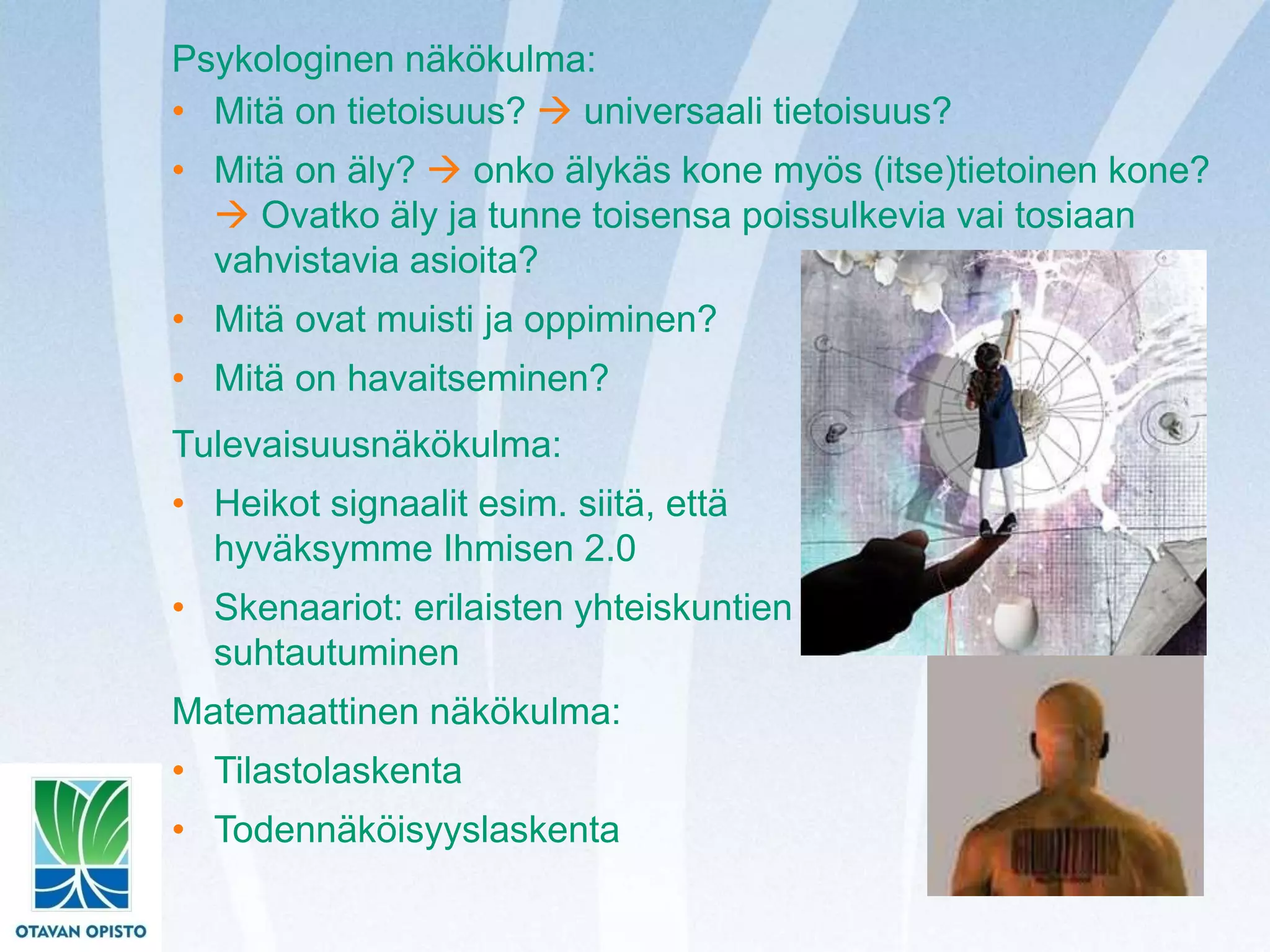 Psykologinen näkökulma:
• Mitä on tietoisuus?  universaali tietoisuus?
• Mitä on äly?  onko älykäs kone myös (itse)tietoinen kone?
 Ovatko äly ja tunne toisensa poissulkevia vai tosiaan
vahvistavia asioita?
• Mitä ovat muisti ja oppiminen?
• Mitä on havaitseminen?
Tulevaisuusnäkökulma:
• Heikot signaalit esim. siitä, että
hyväksymme Ihmisen 2.0
• Skenaariot: erilaisten yhteiskuntien
suhtautuminen
Matemaattinen näkökulma:
• Tilastolaskenta
• Todennäköisyyslaskenta
 