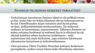 FRANKLIN FILOSOFIAN KESKEISET PERIAATTEET
▪ Tarkoitustaan toteuttavan ihmisen elämä ei ole pelkkää onnea
ja iloa, mutta hän voi kokea elämänsä olevan kokonaisuutena
hyvää. Onnellisuuden sijaan voitaisiin yhtä hyvin puhua
syvästä, järkkymättömästä mielenrauhasta. Tai sisäisestä
rauhasta ja harmoniasta, sopusoinnusta. Tällainen ihminen voi
kokea voivansa henkisesti ja eettisesti hyvin ja elävänsä hyvää
elämää kaikkine siihen kuuluvine sisältöineen – sekä
myönteisine että myös kielteisine, jopa erilaisine kärsimystä
aiheuttavine kriiseineen ja kohtaloniskuineen.
▪ Väite perustuu Viktor Franklin filosofian kolmeen keskeiseen
peruspilariin, joiden varaan hänen koko filosofiansa rakentuu.
 