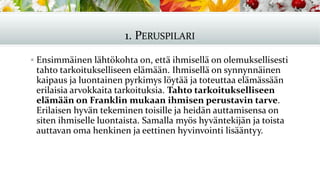 1. PERUSPILARI
▪ Ensimmäinen lähtökohta on, että ihmisellä on olemuksellisesti
tahto tarkoitukselliseen elämään. Ihmisellä on synnynnäinen
kaipaus ja luontainen pyrkimys löytää ja toteuttaa elämässään
erilaisia arvokkaita tarkoituksia. Tahto tarkoitukselliseen
elämään on Franklin mukaan ihmisen perustavin tarve.
Erilaisen hyvän tekeminen toisille ja heidän auttamisensa on
siten ihmiselle luontaista. Samalla myös hyväntekijän ja toista
auttavan oma henkinen ja eettinen hyvinvointi lisääntyy.
 