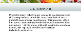 … 1. PERUSPILARI
▪ Pyyteetön toisen palveleminen ilman että odottaisi saavansa
siitä vastapalvelusta tai mitään muutakaan hyötyä, antaa
mahdollisuuden kokea onnellisuutta. Toisin sanoen, silloin
kun odottaa saavansa itsellensä vähiten, saakin eniten. Tämä
näennäinen ristiriita johtuu siitä, että kun ihminen unohtaa
itsensä, hän vapautuu minäkeskeisyydestään
tarkoituskeskeisyyteen.
 