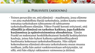 2. PERUSVÄITE (AKSIOOMA)
▪ Toinen perusväite on, että elämästä – maailmasta, jossa elämme
– on aina mahdollista löytää tarkoituksia, joiden kautta voimme
toteuttaa tarkoituksen tahtoamme eli tahtoamme
tarkoitukselliseen elämään. Viktor Frankl korosti erityisesti, että
elämällä ja elämässä on tarkoitus kaikissa, jopa kaikkein
kurjimmissa ja epätoivoisimmissa olosuhteissa. Tämän
Frankl on todentanut henkilökohtaisesti keskellä keskitysleirien
kauhuja, joissa hän kykeni kaikesta epäinhimillisyydestä
huolimatta kokemaan tarkoituksellisuutta. Hän säilytti
kokemuksensa elämässä olevasta tarkoituksesta muun muassa
teoillaan, joilla hän auttoi vankitovereitaan selviytymään, tai
sillä, että hän eläytyi rakkauteen vaimoonsa ja äitiinsä.
 