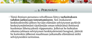 … 2. PERUSVÄITE
▪ Tämä ihmisen perustava velvollisuus liittyy tarkoituksen
tahdon jatkuvaan toteuttamiseen. Sen mukaisesti
keskitysleireiltä jälleen hyvään elämään selviytyneet pyrkivät
keskeytymättömästi täyttämään oman tehtävänsä ihmisenä
kuoleman läheisyydestä riippumatta. Jolleivat he kohtalon
oikuista johtuen selviytyneet keskitysleireistä hengissä, jättivät
he kuitenkin jälkensä maailmaan jatkamalla elämäänsä sieltä
selviytyneiden tarinoissa.
 