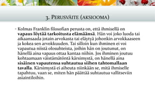 3. PERUSVÄITE (AKSIOOMA)
▪ Kolmas Franklin filosofian perusta on, että ihmisellä on
vapaus löytää tarkoitusta elämäänsä. Hän voi joko luoda tai
aikaansaada jotain arvokasta tai eläytyä johonkin arvokkaaseen
ja kokea sen arvokkuuden. Tai silloin kun ihminen ei voi
vapautua niistä olosuhteista, joihin hän on joutunut, on
hänellä aina vapaus ottaa kantaa niihin. Jos ihminen joutuu
kohtaamaan väistämätöntä kärsimystä, on hänellä aina
sisäinen vapautensa suhtautua siihen tahtomallaan
tavalla. Kärsimystä ei aiheuta niinkään se, mitä ihmiselle
tapahtuu, vaan se, miten hän päättää suhtautua vallitseviin
asiaintiloihin.
 