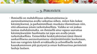 … 3. PERUSVÄITE
▪ Ihmisellä on mahdollisuus suhtautumisensa ja
asennoitumisensa avulla vaikuttaa siihen, miten hän kokee
kärsimyksensä, ja parhaimmillaan muokata tilannettaan niin,
että aikaansaa jotain tarkoituksellista. Vaikka se voi joskus
tuntua mahdottomalta, on ihmisellä aina vapaus saavuttaa
kärsimyksestään huolimatta tai jopa sen avulla jotain
tarkoituksellista. Esimerkiksi keskitysleireissä tämä ilmeni
sankarillisena asennoitumisena väistämättömään kuolemaan,
kun osa vangeista käveli arvokkaalla ja urhoollisella tavalla
kaasukammioon pää pystyssä ja oman kulttuurinsa perinteisiä
lauluja laulaen.
 