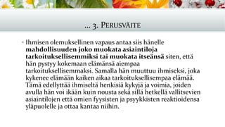 … 3. PERUSVÄITE
▪ Ihmisen olemuksellinen vapaus antaa siis hänelle
mahdollisuuden joko muokata asiaintiloja
tarkoituksellisemmiksi tai muokata itseänsä siten, että
hän pystyy kokemaan elämänsä aiempaa
tarkoituksellisemmaksi. Samalla hän muuttuu ihmiseksi, joka
kykenee elämään kaiken aikaa tarkoituksellisempaa elämää.
Tämä edellyttää ihmiseltä henkisiä kykyjä ja voimia, joiden
avulla hän voi ikään kuin nousta sekä sillä hetkellä vallitsevien
asiaintilojen että omien fyysisten ja psyykkisten reaktioidensa
yläpuolelle ja ottaa kantaa niihin.
 