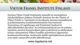 VIKTOR FRANKL INSTITUTE FINLAND
Suomen Viktor Frankl Instituutin taustalla on suomalainen
yleishyödyllinen yhdistys Finland's Institute for the Theory of
Viktor Frankl ry. Instituutti on hyväksytty ainoana suomalaisena
ja pohjoismaisena koulutusinstituuttina International
Association of Logotherapy and Existential Analysis'in
akkreditoiduiksi jäseniksi. Arviointimenettelyssä sen on todettu
täyttävän asetetut kansainväliset pätevyyskriteerit ja edellytykset
toimia valtuutettuna Viktor Franklin autenttisen logoteorian
koulutusinstituuttina. Instituutin kaikki opettajakunnan jäsenet
ovat myös vastaavalla tavalla akkreditoituja.
 
