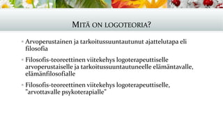 MITÄ ON LOGOTEORIA?
▪ Arvoperustainen ja tarkoitussuuntautunut ajattelutapa eli
filosofia
▪ Filosofis-teoreettinen viitekehys logoterapeuttiselle
arvoperustaiselle ja tarkoitussuuntautuneelle elämäntavalle,
elämänfilosofialle
▪ Filosofis-teoreettinen viitekehys logoterapeuttiselle,
”arvottavalle psykoterapialle”
 