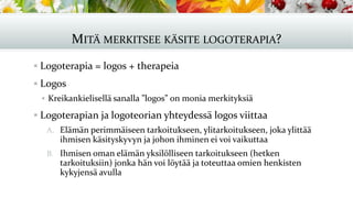 MITÄ MERKITSEE KÄSITE LOGOTERAPIA?
▪ Logoterapia = logos + therapeia
▪ Logos
▪ Kreikankielisellä sanalla ”logos” on monia merkityksiä
▪ Logoterapian ja logoteorian yhteydessä logos viittaa
A. Elämän perimmäiseen tarkoitukseen, ylitarkoitukseen, joka ylittää
ihmisen käsityskyvyn ja johon ihminen ei voi vaikuttaa
B. Ihmisen oman elämän yksilölliseen tarkoitukseen (hetken
tarkoituksiin) jonka hän voi löytää ja toteuttaa omien henkisten
kykyjensä avulla
 