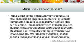 MIKSI IHMINEN ON OLEMASSA?
▪ ”Minä ja sinä emme tietenkään voi yksin ratkaista
maailman kaikkia ongelmia, mutta se ei estä meitä
toimimasta niin kuin koko maailman kohtalo olisi
harteillamme. Tämän näkemyksen mukaan jokaisen
on kannettava oma osuutensa vastuusta maailmasta.
Meidän on aloitettava itsestämme ja ymmärrettävä
tehtäväksemme, että jätämme maailman jonakin
päivänä vähän parempana kuin se oli tullessamme.”
Stefan Einhorn: Ihmisen tehtävä
 