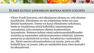 ELÄMÄ KUTSUU JATKAMAAN MATKAA KOHTI LOGOSTA
▪ Viktor Frankl korostaa, että elämämme olemus on, että olemme
kyseltävänä. Elämämme on siis eräänlainen koko sen ajan
kestävä kyselytunti. Emme voi kysyä elämämme tarkoitusta,
koska se muodostuu niistä kulloinkin antamistamme
vastauksista, joita annamme elämän konkreettisiin
kysymyksiin. Ihminen kohtaa nämä tarkoitusmahdollisuudet
avoimina ja toistaiseksi ratkaisemattomina tehtävinä, toimeen
pantavina ja täytettävinä arvoina, havaittavina vaatimuksina
jne. Toisin sanoen olennaisuuksina tai jonain, josta on sillä
hetkellä kyse tai jonain, joka on muidenkin kuin itsen kannalta
hyväksyttävissä.
 