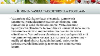 - IHMINEN VASTAA TARKOITUKSILLA TEOILLAAN
▪ Vastaukset eivät kuitenkaan ole sanoja, vaan tekoja –
sanattomat vastauksemme ovat omat tekomme, oma
elämämme ja koko olemassaolomme. Vastauksemme
kysymykseen elämämme tarkoituksesta ilmenevät siinä, miten
vastaamme elämälle, miten vastuullisena elämme omaa
elämäämme. Vastuullisena olemisessa on siten kyse siitä, että
vastaamme – otamme vastaan ja annamme vastauksemme –
meille eri ajankohtina, kunakin hetkenä, tarjoutuviin
tarkoitusmahdollisuuksiin ja teemme sen toimintamme
kautta.
 
