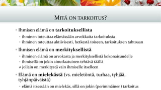 MITÄ ON TARKOITUS?
▪ Ihmisen elämä on tarkoituksellista
▪ ihminen toteuttaa elämässään arvokkaita tarkoituksia
▪ ihminen toteuttaa aktiivisesti, hetkestä toiseen, tarkoituksen tahtoaan
▪ Ihmisen elämä on merkityksellistä
▪ ihminen elämä on arvokasta ja merkityksellistä kokonaisuudelle
▪ ihmisellä on jokin ainutlaatuinen tehtävä täällä
≠ jollain on merkitystä vain ihmiselle itselleen
▪ Elämä on mielekästä (vs. mieletöntä, turhaa, tyhjää,
tyhjänpäiväistä)
▪ elämä itsessään on mielekäs, sillä on jokin (perimmäinen) tarkoitus
 