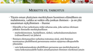 MERKITYS VS. TARKOITUS
▪ Täysin oman yksityisen merkityksen luominen elämälleen on
mahdotonta, vaikka se voikin olla jonkun ihmisen – ja on yhä
useamman nykyihmisen – ihanne
▪ Elämälle ei luo tarkoitusta mikä tahansa asia, joka sattuu olemaan
jollekin ihmiselle merkityksellinen
▪ mielenkiintoinen, hyödyllinen, tärkeä, tarkoituksenmukainen
(välineellisesti) tai järkevä
▪ Ihmisen olemassaolon tarkoitus toteutuu siinä, että ihminen
suuntautuu yksilöllisenä persoonana omien rajojensa ulkopuolelle
yhteisöön
▪ vain kokonaisuudesta yksilöllinen persoona saa merkityksensä ja
vasta kokonaisuudelle kukin ainutlaatuinen ihminen merkitsee jotain
 