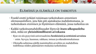 ELÄMÄSSÄ JA ELÄMÄLLÄ ON TARKOITUS
▪ Frankl erotti jyrkästi toisistaan tarkoituksen antamisen
olemassaololleen, jota hän piti ajatuksena mahdottomana, ja
tarkoituksen etsimisen ja löytämisen elämästä, jossa tarkoitus on
▪ Kaikki tarkoitusmahdollisuudet löytyvät itsen ulkopuolelta
siitä, mikä on yleisinhimillisesti arvokasta
▪ Kyse on siis pysyvistä universaaleista henkisistä ja eettisistä arvoista
▪ esim. hyvyys, kauneus, rakkaus, totuus ja oikeudenmukaisuus
▪ Olemalla suhteissa edellä mainittuihin arvoihin on mahdollista
todellistaa niiden päämäärien mukaisia tarkoituksia
 