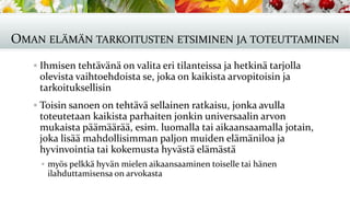 OMAN ELÄMÄN TARKOITUSTEN ETSIMINEN JA TOTEUTTAMINEN
▪ Ihmisen tehtävänä on valita eri tilanteissa ja hetkinä tarjolla
olevista vaihtoehdoista se, joka on kaikista arvopitoisin ja
tarkoituksellisin
▪ Toisin sanoen on tehtävä sellainen ratkaisu, jonka avulla
toteutetaan kaikista parhaiten jonkin universaalin arvon
mukaista päämäärää, esim. luomalla tai aikaansaamalla jotain,
joka lisää mahdollisimman paljon muiden elämäniloa ja
hyvinvointia tai kokemusta hyvästä elämästä
▪ myös pelkkä hyvän mielen aikaansaaminen toiselle tai hänen
ilahduttamisensa on arvokasta
 