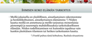 IHMISEN KOKO ELÄMÄN TARKOITUS
▪ Meillä jokaisella on yksilöllinen, ainutlaatuinen rakenteemme
ja henkilökohtainen, ainutkertainen elämämme.*) Niiden
kautta meillä on annettuna ja meille tarjoutuu monenlaisia
pienempiä ja suurempia mahdollisuuksia tarkoitukselliseen
elämään. Niiden todellistaminen voi kuitenkin tapahtua vain
kunkin yksittäisen tilanteen tai hetken tarkoitusten kautta.
*) Frankl puhuu tästä kohtalona, Rauhala situaationa
 