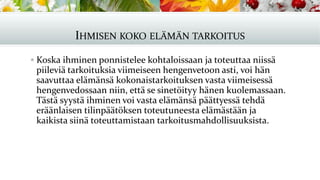 IHMISEN KOKO ELÄMÄN TARKOITUS
▪ Koska ihminen ponnistelee kohtaloissaan ja toteuttaa niissä
piileviä tarkoituksia viimeiseen hengenvetoon asti, voi hän
saavuttaa elämänsä kokonaistarkoituksen vasta viimeisessä
hengenvedossaan niin, että se sinetöityy hänen kuolemassaan.
Tästä syystä ihminen voi vasta elämänsä päättyessä tehdä
eräänlaisen tilinpäätöksen toteutuneesta elämästään ja
kaikista siinä toteuttamistaan tarkoitusmahdollisuuksista.
 
