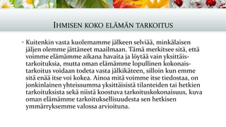 IHMISEN KOKO ELÄMÄN TARKOITUS
▪ Kuitenkin vasta kuolemamme jälkeen selviää, minkälaisen
jäljen olemme jättäneet maailmaan. Tämä merkitsee sitä, että
voimme elämämme aikana havaita ja löytää vain yksittäis-
tarkoituksia, mutta oman elämämme lopullinen kokonais-
tarkoitus voidaan todeta vasta jälkikäteen, silloin kun emme
sitä enää itse voi kokea. Ainoa mitä voimme itse tiedostaa, on
jonkinlainen yhteissumma yksittäisistä tilanteiden tai hetkien
tarkoituksista sekä niistä koostuva tarkoituskokonaisuus, kuva
oman elämämme tarkoituksellisuudesta sen hetkisen
ymmärryksemme valossa arvioituna.
 