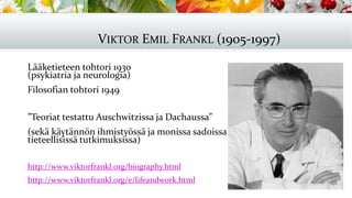 Lääketieteen tohtori 1930
(psykiatria ja neurologia)
Filosofian tohtori 1949
”Teoriat testattu Auschwitzissa ja Dachaussa”
(sekä käytännön ihmistyössä ja monissa sadoissa
tieteellisissä tutkimuksissa)
http://www.viktorfrankl.org/biography.html
http://www.viktorfrankl.org/e/lifeandwork.html
VIKTOR EMIL FRANKL (1905-1997)
 