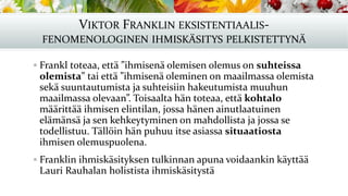 VIKTOR FRANKLIN EKSISTENTIAALIS-
FENOMENOLOGINEN IHMISKÄSITYS PELKISTETTYNÄ
▪ Frankl toteaa, että ”ihmisenä olemisen olemus on suhteissa
olemista” tai että ”ihmisenä oleminen on maailmassa olemista
sekä suuntautumista ja suhteisiin hakeutumista muuhun
maailmassa olevaan”. Toisaalta hän toteaa, että kohtalo
määrittää ihmisen elintilan, jossa hänen ainutlaatuinen
elämänsä ja sen kehkeytyminen on mahdollista ja jossa se
todellistuu. Tällöin hän puhuu itse asiassa situaatiosta
ihmisen olemuspuolena.
▪ Franklin ihmiskäsityksen tulkinnan apuna voidaankin käyttää
Lauri Rauhalan holistista ihmiskäsitystä
 