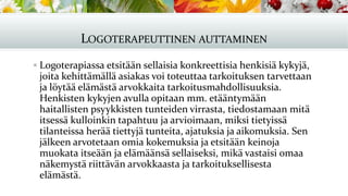 LOGOTERAPEUTTINEN AUTTAMINEN
▪ Logoterapiassa etsitään sellaisia konkreettisia henkisiä kykyjä,
joita kehittämällä asiakas voi toteuttaa tarkoituksen tarvettaan
ja löytää elämästä arvokkaita tarkoitusmahdollisuuksia.
Henkisten kykyjen avulla opitaan mm. etääntymään
haitallisten psyykkisten tunteiden virrasta, tiedostamaan mitä
itsessä kulloinkin tapahtuu ja arvioimaan, miksi tietyissä
tilanteissa herää tiettyjä tunteita, ajatuksia ja aikomuksia. Sen
jälkeen arvotetaan omia kokemuksia ja etsitään keinoja
muokata itseään ja elämäänsä sellaiseksi, mikä vastaisi omaa
näkemystä riittävän arvokkaasta ja tarkoituksellisesta
elämästä.
 