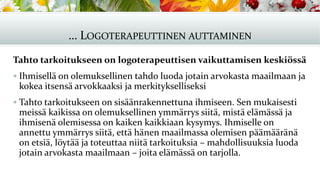 … LOGOTERAPEUTTINEN AUTTAMINEN
Tahto tarkoitukseen on logoterapeuttisen vaikuttamisen keskiössä
▪ Ihmisellä on olemuksellinen tahdo luoda jotain arvokasta maailmaan ja
kokea itsensä arvokkaaksi ja merkitykselliseksi
▪ Tahto tarkoitukseen on sisäänrakennettuna ihmiseen. Sen mukaisesti
meissä kaikissa on olemuksellinen ymmärrys siitä, mistä elämässä ja
ihmisenä olemisessa on kaiken kaikkiaan kysymys. Ihmiselle on
annettu ymmärrys siitä, että hänen maailmassa olemisen päämääränä
on etsiä, löytää ja toteuttaa niitä tarkoituksia – mahdollisuuksia luoda
jotain arvokasta maailmaan – joita elämässä on tarjolla.
 