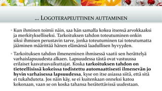 … LOGOTERAPEUTTINEN AUTTAMINEN
▪ Kun ihminen toimii näin, saa hän samalla kokea itsensä arvokkaaksi
ja merkitykselliseksi. Tarkoituksen tahdon toteutuminen onkin
siksi ihmisen perustavin tarve, jonka toteutuminen tai toteutumatta
jääminen määrittää hänen elämänsä laadullisen hyvyyden.
▪ Tarkoituksen tahdon ilmeneminen ihmisessä vaatii sen herättelyä
varhaislapsuudesta alkaen. Lapsuudessa tästä ovat vastuussa
erilaiset kasvatusvaikuttajat. Koska tarkoituksen tahdon on
tieteellisissä kokeissa todistettu automaattisesti ilmenevän jo
hyvin varhaisessa lapsuudessa, kyse on itse asiassa siitä, että sitä
ei tukahduteta. Jos näin käy, se ei kuitenkaan onneksi katoa
kokonaan, vaan se on koska tahansa herätettävissä uudestaan.
 