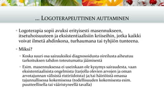 … LOGOTERAPEUTTINEN AUTTAMINEN
▪ Logoterapia sopii avuksi erityisesti masennukseen,
itsetuhoisuuteen ja eksistentiaalisiin kriiseihin, jotka kaikki
voivat ilmetä ahdinkona, turhaumana tai tyhjiön tunteena.
▪ Miksi?
▪ Koska suuri osa sairauksiksi diagnosoidusta oireilusta aiheutuu
tarkoituksen tahdon toteutumatta jäämisestä
▪ Esim. masennuksessa ei useinkaan ole kysymys sairaudesta, vaan
eksistentiaalisista ongelmista (tarjolla olevien arvojen ja oman
arvotajunnan välisistä ristiriidoista) ja/tai häiriöistä omassa
tajunnallisessa kokemisessa (todellisuuden kokemisesta esim.
puutteellisella tai vääristyneellä tavalla)
 