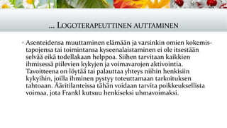 … LOGOTERAPEUTTINEN AUTTAMINEN
▪ Asenteidensa muuttaminen elämään ja varsinkin omien kokemis-
tapojensa tai toimintansa kyseenalaistaminen ei ole itsestään
selvää eikä todellakaan helppoa. Siihen tarvitaan kaikkien
ihmisessä piilevien kykyjen ja voimavarojen aktivointia.
Tavoitteena on löytää tai palauttaa yhteys niihin henkisiin
kykyihin, joilla ihminen pystyy toteuttamaan tarkoituksen
tahtoaan. Ääritilanteissa tähän voidaan tarvita poikkeuksellista
voimaa, jota Frankl kutsuu henkiseksi uhmavoimaksi.
 