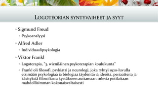 LOGOTEORIAN SYNTYVAIHEET JA SYYT
▪ Sigmund Freud
▪ Psykoanalyysi
▪ Alfred Adler
▪ Individuaalipsykologia
▪ Viktor Frankl
▪ Logoterapia, ”3. wieniläinen psykoterapian koulukunta”
▪ Frankl oli filosofi, psykiatri ja neurologi, joka ryhtyi 1920-luvulla
etsimään psykologiaa ja biologiaa täydentäviä ideoita, periaatteita ja
käsityksiä filosofiasta kyetäkseen auttamaan tulevia potilaitaan
mahdollisimman kokonaisvaltaisesti
 