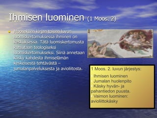 Ihmisen luominen                          (1 Moos. 2)

• Mooseksen kirjan toisen luvun
  luomiskertomuksessa ihminen on
  keskuksessa. Tätä luomiskertomusta
  kutsutaan teologiseksi
  luomiskertomukseksi. Siinä annetaan
  käsky kahdesta ihmiselämän
  keskeisestä tehtävästä –
  jumalanpalveluksesta ja avioliitosta.    1 Moos. 2. luvun järjestys:
                                            Ihmisen luominen
                                            Jumalan huolenpito

                                            Käsky hyvän- ja


                                           pahantiedon puusta.
                                            Vaimon luominen:


                                           avioliittokäsky
 
