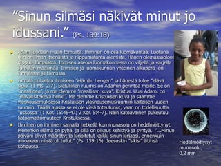 ”Sinun silmäsi näkivät minut jo
idussani.” (Ps. 139:16)
• Adam luodaan maan tomusta. Ihminen on osa luomakuntaa. Luotuna
    hän on ilman itsenäistä ja riippumatonta olemista. Hänen olemassaolonsa
    riippuu Jumalasta. Ihmisen asema luomakunnassa on viljellä ja varjella
    Jumalan maailmaa. Ihmisen ja luomakunnan yhteinen alkuperä on
    Jumalassa ja tomussa.
•   Jumala puhaltaa ihmiseen ”elämän hengen” ja hänestä tulee ”elävä
    sielu” (1 Ms. 2:7). Sielullinen ruumis on Adamin perintöä meille. Se on
    ”maallinen”, ja me olemme ”maallisen kuva”. Kristus, Uusi Adam, on
    ”eläväksitekevä henki”. Me olemme Kristuksen kuva ja saamme
    ylösnousemuksessa Kristuksen ylösnousemusruumiin kaltaisen uuden
    ruumiin. Täällä ajassa se ei ole vielä toteutunut, vaan on todellisuutta
    ”uskossa” (1 Kor. 15:45-47; 2 Kor. 5:4-7). Näin katoavainen pukeutuu
    katoamattomuuteen Kristuksessa.
•   Ihminen on ihminen samalla hetkellä kun munasolu on hedelmöittynyt.
    Pienenkin elämä on pyhä, ja sillä on oikeus kehittyä ja syntyä. ”...Minun
    päiväni olivat määrätyt ja kirjoitetut kaikki sinun kirjaasi, ennenkuin
    ainoakaan niistä oli tullut.” (Ps. 139:16). Jeesuskin ”sikisi” äitinsä    Hedelmöittynyt
    kohdussa.                                                                 munasolu,
                                                                              0,2 mm
 