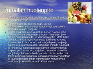 Jumalan huolenpito
• Jumala istutti paratiisin ja antoi sen hedelmäpuut
  tuottamaan ruoan.
• Jumala huolehtii myös tänään, vaikka
  syntiinlankeemus on aiheuttanut kirouksen kaiken
  luomakunnan (”maa”) ylle.
• ”Jos siis Jumala näin vaatettaa kedon ruohon, joka
  tänään kasvaa ja huomenna uuniin heitetään, eikö
  paljoa ennemmin teitä, te vähäuskoiset?” (Matt. 6:30)
• ”Jumala...antaa myös vaatteet ja jalkineet, ruoan ja
  juoman, kodin ja konnun, vaimon ja lapset, karjan ja
  kaiken muun omaisuuden; lahjoittaa minulle runsaasti
  ja joka päivä kaikki ajallisen elämän välttämättömät
  tarpeet ynnä ravinnon; varjelee ... onnettomuuksilta,
  suojelee ja kätkee kaikelta pahalta; tämän kaiken hän
  tekee pelkästä isällisestä, jumalallisesta hyvyydestään
  ja laupeudestaan, ilman vähintäkään minun omaa
  ansiotani ja kelvollisuuttani.” Katekismus
 