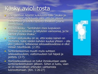 Käsky avioliitosta
• Eeva luodaan Adamin kylkiluusta tälle ”avuksi ja
    kumppaniksi”. Kylkiluusta siksi, että he olisivat
    tasaveroisia ja lähellä sydäntä toisilleen (Uuras
    saarnivaara).
•   Avioliittokäsky: ”Sentähden mies luopukoon
    isästään ja äidistään ja liittyköön vaimoonsa, ja he
    tulevat yhdeksi lihaksi.”
•   Käskyn ajatuskulku on se, että koska nainen on
    miehestä, tulee näiden kahden kuulua yhteen – olla
    yksi (jälleen). Sellaisessa seksuaalisuudessa ei ollut
    mitään hävettävää. (2:25).
•   Syntiinlankeemus muutti myös suhteen
    seksuaalisuuteen, viattomuuteen tuli häpeä ja
    peittely. (3:7).
•   Homoseksuaalisuus on tullut ihmiskuntaan vasta
    syntiinlankeemuksen jälkeen. Siihen ei luotu, vaan
    se on luonnollisen yhteyden vaihtamista
    luonnottomaan. (Rm. 1:26-27)
 
