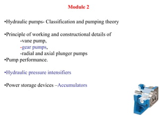 •Hydraulic pumps- Classification and pumping theory
•Principle of working and constructional details of
-vane pump,
-gear pumps,
-radial and axial plunger pumps
•Pump performance.
•Hydraulic pressure intensifiers
•Power storage devices –Accumulators
Module 2
 