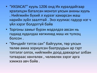 • “ИХЗАСАГ” хууль 1206 онд Их хуралдайгаар
хрэлэлцэн баталсан монгол улсын анхны хууль
. Нийгмийн бүхий л хүрээг хамарсан маш
нарийн зүйл заалттай . Энэ хуулиас гадуур нэг ч
үйл хэрэг болдоггүй байв
• Торгоны замыг бүрэн мэдэлдээ авсан нь
гадаад худалдаа хөгжихөд маш их түлхэц
болсон .
• “Өнчдийг тэтгэх сан” байгуулж, төр улсын
төлөө амиа зориулсан баатруудын ар гэрт
тэтгэлэг олгох, нийгмийн доод давхаргыг албан
татвараас хөнгөлөх , чөлөөлөх зэрэг арга
хэмжээ авч байв .
 