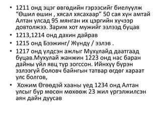 • 1211 онд эцэг өвгөдийн гэрээсийг биелүүлж
“Өшил өшин , хясал хясахаар” 50 сая хүн амтай
Алтан улсад 95 мянган их цэргийн хүчээр
довтолжээ. Зарим хот мужийг эзлээд буцав
• 1213,1214 онд дахин дайрав
• 1215 онд Бээжинг/ Жүндү / эзлэв .
• 1217 онд үлдсэн ажлыг Мухулайд даатгаад
буцав.Мухулай жанжин 1223 онд нас баран
дайны үйл явц түр зогссон. Ийнхүү бүрэн
эзлээгүй боловч байнгын татвар өгдөг хараат
улс болгов,
• Хожим Өгөөдэй хааны үед 1234 онд Алтан
улсыг бүр мөсөн мөхөөж 23 жил үргэлжилсэн
аян дайн дуусав
 