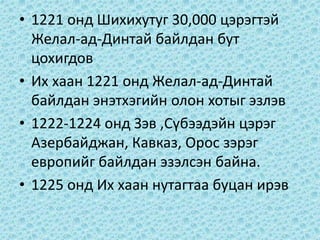• 1221 онд Шихихутуг 30,000 цэрэгтэй
Желал-ад-Динтай байлдан бут
цохигдов
• Их хаан 1221 онд Желал-ад-Динтай
байлдан энэтхэгийн олон хотыг эзлэв
• 1222-1224 онд Зэв ,Сүбээдэйн цэрэг
Азербайджан, Кавказ, Орос зэрэг
европийг байлдан эзэлсэн байна.
• 1225 онд Их хаан нутагтаа буцан ирэв
 