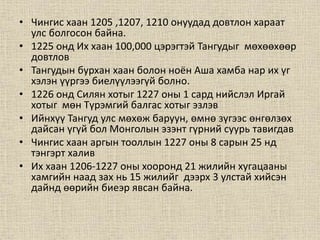 • Чингис хаан 1205 ,1207, 1210 онуудад довтлон хараат
улс болгосон байна.
• 1225 онд Их хаан 100,000 цэрэгтэй Тангудыг мөхөөхөөр
довтлов
• Тангудын бурхан хаан болон ноён Аша хамба нар их үг
хэлэн үүргээ биелүүлээгүй болно.
• 1226 онд Силян хотыг 1227 оны 1 сард нийслэл Иргай
хотыг мөн Түрэмгий балгас хотыг эзлэв
• Ийнхүү Тангуд улс мөхөж баруун, өмнө зүгээс өнгөлзөх
дайсан үгүй бол Монголын эзэнт гүрний суурь тавигдав
• Чингис хаан аргын тооллын 1227 оны 8 сарын 25 нд
тэнгэрт халив
• Их хаан 1206-1227 оны хооронд 21 жилийн хугацааны
хамгийн наад зах нь 15 жилийг дээрх 3 улстай хийсэн
дайнд өөрийн биеэр явсан байна.
 
