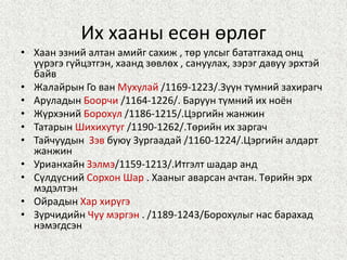 Их хааны есөн өрлөг
• Хаан эзний алтан амийг сахиж , төр улсыг бататгахад онц
үүрэгэ гүйцэтгэн, хаанд зөвлөх , сануулах, зэрэг давуу эрхтэй
байв
• Жалайрын Го ван Мухулай /1169-1223/.Зүүн түмний захирагч
• Аруладын Боорчи /1164-1226/. Баруун түмний их ноён
• Жүрхэний Борохул /1186-1215/.Цэргийн жанжин
• Татарын Шихихутуг /1190-1262/.Төрийн их заргач
• Тайчуудын Зэв буюу Зургаадай /1160-1224/.Цэргийн алдарт
жанжин
• Урианхайн Зэлмэ/1159-1213/.Итгэлт шадар анд
• Сүлдүсний Сорхон Шар . Хааныг аварсан ачтан. Төрийн эрх
мэдэлтэн
• Ойрадын Хар хирүгэ
• Зүрчидийн Чуу мэргэн . /1189-1243/Борохулыг нас барахад
нэмэгдсэн
 