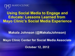 Using Social Media to Engage and
  Educate: Lessons Learned from
Mayo Clinic’s Social Media Experience


   Makala Johnson (@MakalaJohnson)

Mayo Clinic Center for Social Media Associate

              October 12, 2012
 