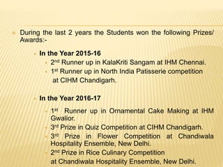  During the last 2 years the Students won the following Prizes/
Awards:-
 In the Year 2015-16
 2nd Runner up in KalaKriti Sangam at IHM Chennai.
 1st Runner up in North India Patisserie competition
at CIHM Chandigarh.
 In the Year 2016-17
 1st Runner up in Ornamental Cake Making at IHM
Gwalior.
 3rd Prize in Quiz Competition at CIHM Chandigarh.
 3rd Prize in Flower Competition at Chandiwala
Hospitality Ensemble, New Delhi.
 2nd Prize in Rice Culinary Competition
at Chandiwala Hospitality Ensemble, New Delhi.
 