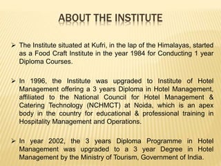 ABOUT THE INSTITUTE
 The Institute situated at Kufri, in the lap of the Himalayas, started
as a Food Craft Institute in the year 1984 for Conducting 1 year
Diploma Courses.
 In 1996, the Institute was upgraded to Institute of Hotel
Management offering a 3 years Diploma in Hotel Management,
affiliated to the National Council for Hotel Management &
Catering Technology (NCHMCT) at Noida, which is an apex
body in the country for educational & professional training in
Hospitality Management and Operations.
 In year 2002, the 3 years Diploma Programme in Hotel
Management was upgraded to a 3 year Degree in Hotel
Management by the Ministry of Tourism, Government of India.
 