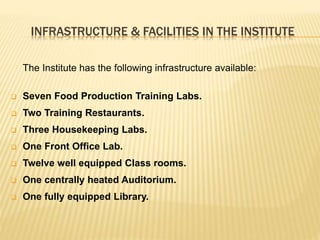 INFRASTRUCTURE & FACILITIES IN THE INSTITUTE
The Institute has the following infrastructure available:
 Seven Food Production Training Labs.
 Two Training Restaurants.
 Three Housekeeping Labs.
 One Front Office Lab.
 Twelve well equipped Class rooms.
 One centrally heated Auditorium.
 One fully equipped Library.
 