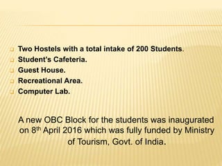  Two Hostels with a total intake of 200 Students.
 Student’s Cafeteria.
 Guest House.
 Recreational Area.
 Computer Lab.
A new OBC Block for the students was inaugurated
on 8th April 2016 which was fully funded by Ministry
of Tourism, Govt. of India.
 