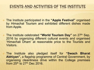 EVENTS AND ACTIVITIES OF THE INSTITUTE
 The Institute participated in the “Apple Festival” organised
by Himachal Tourism and exhibited different dishes made
from Apple.
 The Institute celebrated “World Tourism Day” on 27th Sep,
2016 by organizing different cultural events and organised
‘Himachali Dham’ at reasonable price to the Tourists and
Visitors.
 The Institute also pledged itself for “Swach Bharat
Abhiyan”, a flagship programme of Central Government, by
organising cleanliness drive within the College premises
from 25th to 27th Dec 2016.
 