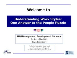 Welcome to

  Understanding Work Styles:
One Answer to the People Puzzle



   IHM Management Development Network
               Borders - May 2009
                Dawn Broadberry

             For further information, please email
              dawn@broadberryconsulting.co.uk
           or visit www.broadberryconsulting.co.uk
 