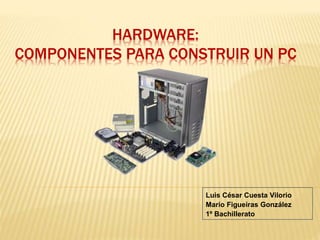 HARDWARE: 
COMPONENTES PARA CONSTRUIR UN PC 
Luis César Cuesta Vilorio 
Mario Figueiras González 
1º Bachillerato 
 