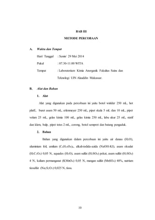 10
BAB III
METODE PERCOBAAN
A. Waktu dan Tempat
Hari/ Tanggal : Senin/ 29 Mei 2014
Pukul : 07.30-11.00 WITA
Tempat : Laboratotium Kimia Anorganik Fakultas Sains dan
Teknologi UIN Alauddin Makassar.
B. Alat dan Bahan
1. Alat
Alat yang digunakan pada percobaan ini yaitu botol winkler 250 mL, hot
platE, buret asam 50 mL, erlenmeyer 250 mL, pipet skala 5 mL dan 10 mL, pipet
volum 25 mL, gelas kimia 100 mL, gelas kimia 250 mL, labu ukur 25 mL, statif
dan klem, bulp, pipet tetes 2 mL, corong, botol semprot dan batang pengaduk.
2. Bahan
Bahan yang digunakan dalam percobaan ini yaitu air danau (H2O),
aluminium foil, amilum (C6H10O8)n, alkali-iodida-azida (NaOH-KI), asam oksalat
(H2C2O4) 0,05 N, aquades (H2O), asam sulfat (H2SO4) pekat, asam sulfat (H2SO4)
4 N, kalium permanganat (KMnO4) 0,05 N, mangan sulfat (MnSO4) 40%, natrium
tiosulfat (Na2S2O3) 0,025 N, tissu.
10
 